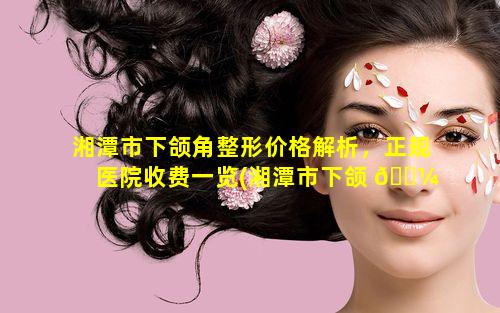 湘潭市下颌角整形价格解析，正规医院收费一览(湘潭市下颌 🐼 角整形价格解析,正规医院收费一览)